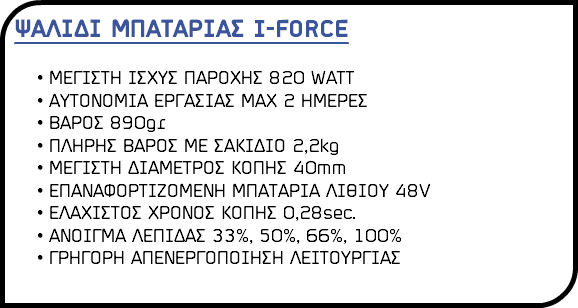 ΨΑΛΙΔΙ ΜΠΑΤΑΡΙΑΣ I-FORCE ΜΕΓΙΣΤΗ ΙΣΧΥΣ ΠΑΡΟΧΗΣ 820 WATT ΑΥΤΟΝΟΜΙΑ ΕΡΓΑΣΙΑΣ ΜΑΧ 2 ΗΜΕΡΕΣ ΒΑΡΟΣ 890gr ΠΛΗΡΗΣ ΒΑΡΟΣ ΜΕ ΣΑΚΙΔΙΟ 2,2kg ΜΕΓΙΣΤΗ ΔΙΑΜΕΤΡΟΣ ΚΟΠΗΣ 40mm ΕΠΑΝΑΦΟΡΤΙΖΟΜΕΝΗ ΜΠΑΤΑΡΙΑ ΛΙΘΙΟΥ 48V ΕΛΑΧΙΣΤΟΣ ΧΡΟΝΟΣ ΚΟΠΗΣ 0,28sec. ΑΝΟΙΓΜΑ ΛΕΠΙΔΑΣ 33%, 50%, 66%, 100% ΓΡΗΓΟΡΗ ΑΠΕΝΕΡΓΟΠΟΙΗΣΗ ΛΕΙΤΟΥΡΓΙΑΣ 