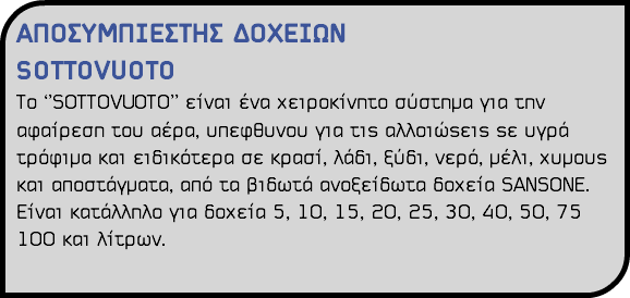 ΑΠΟΣΥΜΠΙΕΣΤΗΣ ΔΟΧΕΙΩΝ SOTTOVUOTO Το ‘’SOTTOVUOTO’’ είναι ένα χειροκίνητο σύστημα για την αφαίρεση του αέρα, υπεφθυνου για τις αλλοιώςεις ςε υγρά τρόφιμα και ειδικότερα σε κρασί, λάδι, ξύδι, νερό, μέλι, χυμους και αποστάγματα, από τα βιδωτά ανοξείδωτα δοχεία SANSONE. Είναι κατάλληλο για δοχεία 5, 10, 15, 20, 25, 30, 40, 50, 75 100 και λίτρων.