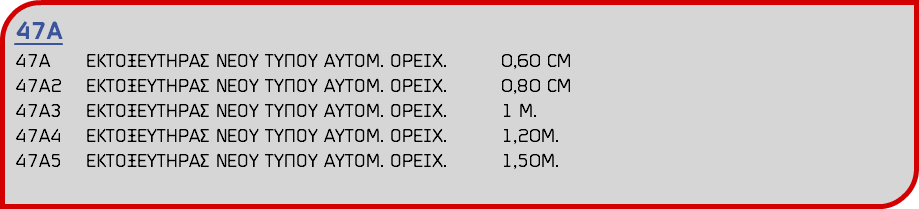 47Α 47Α ΕΚΤΟΞΕΥΤΗΡΑΣ ΝΕΟΥ ΤΥΠΟΥ ΑΥΤΟΜ. ΟΡΕΙΧ. 0,60 CM 47Α2 ΕΚΤΟΞΕΥΤΗΡΑΣ ΝΕΟΥ ΤΥΠΟΥ ΑΥΤΟΜ. ΟΡΕΙΧ. 0,80 CM 47Α3 ΕΚΤΟΞΕΥΤΗΡΑΣ ΝΕΟΥ ΤΥΠΟΥ ΑΥΤΟΜ. ΟΡΕΙΧ. 1 Μ. 47Α4 ΕΚΤΟΞΕΥΤΗΡΑΣ ΝΕΟΥ ΤΥΠΟΥ ΑΥΤΟΜ. ΟΡΕΙΧ. 1,20Μ. 47Α5 ΕΚΤΟΞΕΥΤΗΡΑΣ ΝΕΟΥ ΤΥΠΟΥ ΑΥΤΟΜ. ΟΡΕΙΧ. 1,50Μ.