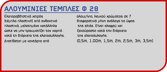 ΑΛΟΥΜΙΝΙΕΣ ΤΕΜΠΛΕΣ Φ 28 Ελαιοραβδιστικό χειρός αλουμίνιο, λευκού χρώματος σε 7 (τέμπλα πλαστική) από ανθεκτικό διαφορετικά μήκη ανάλογα το ύψος πλαστικό, μελετημένο κατάλληλα της ελιάς. Είναι ελαφρύ και ώστε να μην τραυματίζει τον καρπό ξεκούραστο κατά την διάρκεια κατά τη διάρκεια της ελαιοσυλλογής. της ελαιοσυλογής. Διατίθεται με κοντάρια από (0,5m, 1.00m, 1,5m, 2m, 2,5m, 3m, 3,5m) 