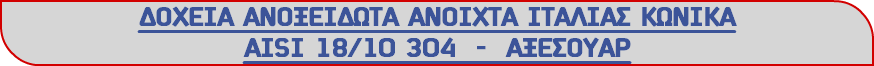 ΔΟΧΕΙΑ ΑΝΟΞΕΙΔΩΤΑ ΑΝΟΙΧΤΑ ΙΤΑΛΙΑΣ ΚΩΝΙΚΑ ΑΙSΙ 18/10 304 - ΑΞΕΣΟΥΑΡ